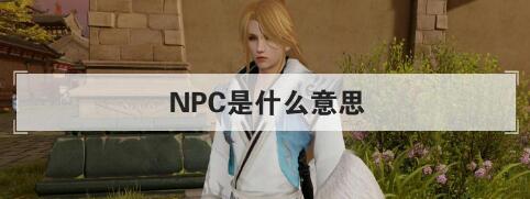 npc是什么意思（NPC代表Non-Player Character，是游戏中的一种角色）
